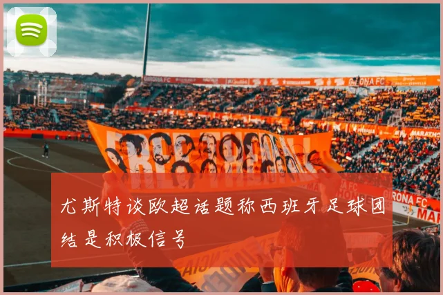 尤斯特谈欧超话题称西班牙足球团结是积极信号