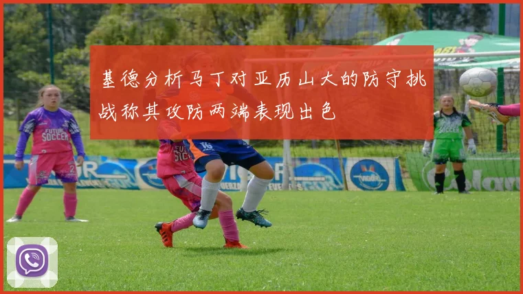 基德分析马丁对亚历山大的防守挑战称其攻防两端表现出色