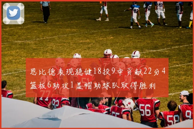 恩比德表现稳健18投9中贡献22分4篮板6助攻1盖帽助球队取得胜利