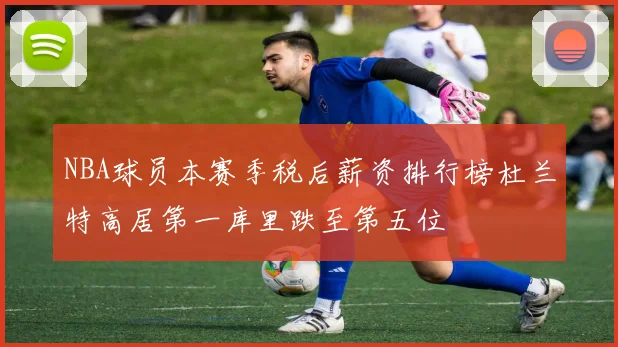 NBA球员本赛季税后薪资排行榜杜兰特高居第一库里跌至第五位