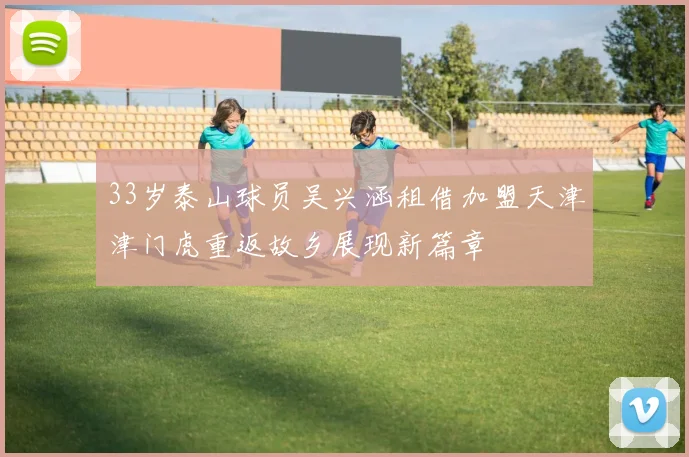 33岁泰山球员吴兴涵租借加盟天津津门虎重返故乡展现新篇章