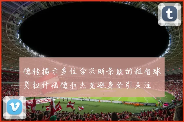 德转揭示多位含买断条款的租借球员拉什福德和杰克逊身价引关注