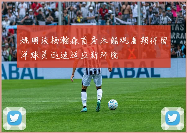 姚明谈杨瀚森首秀未能观看期待留洋球员迅速适应新环境