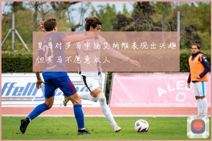 皇马对罗马中场艾纳维表现出兴趣但罗马不愿意放人