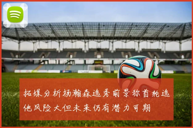 拓媒分析杨瀚森选秀前景称首轮选他风险大但未来仍有潜力可期