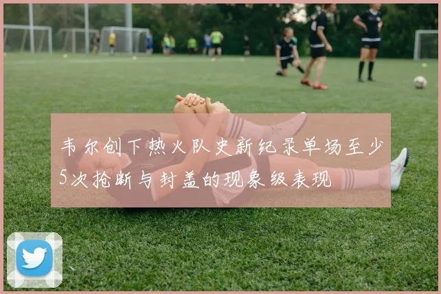 韦尔创下热火队史新纪录单场至少5次抢断与封盖的现象级表现