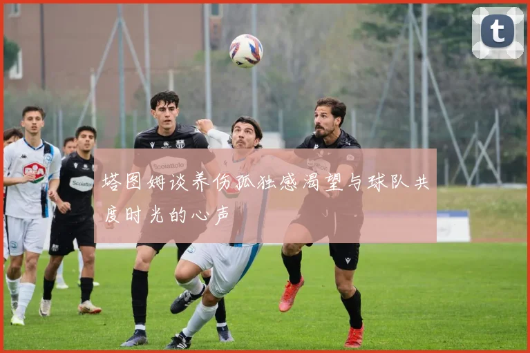 塔图姆谈养伤孤独感渴望与球队共度时光的心声