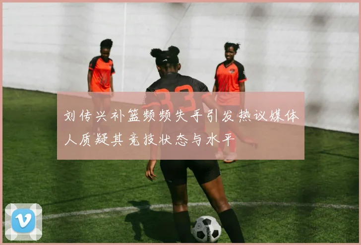 刘传兴补篮频频失手引发热议媒体人质疑其竞技状态与水平