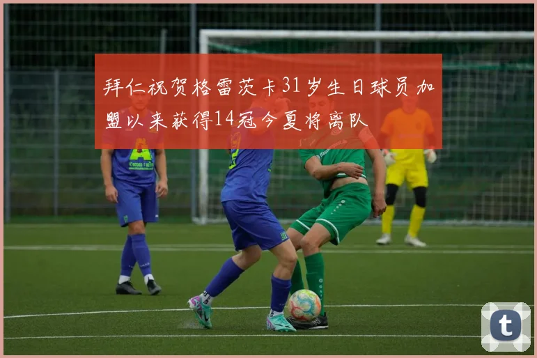 拜仁祝贺格雷茨卡31岁生日球员加盟以来获得14冠今夏将离队