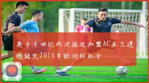 奥卡卡回忆两次接近加盟AC米兰遗憾错失2016年欧洲杯机会