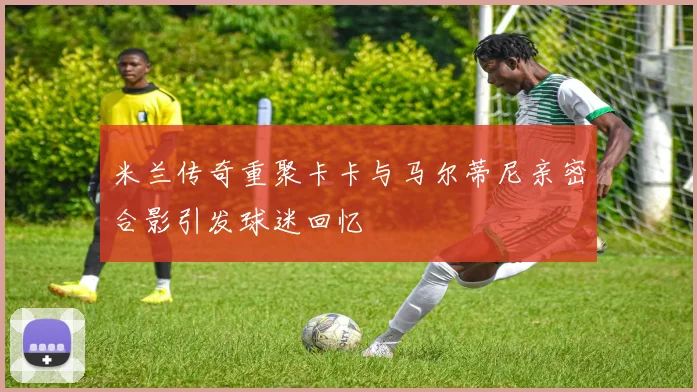 米兰传奇重聚卡卡与马尔蒂尼亲密合影引发球迷回忆