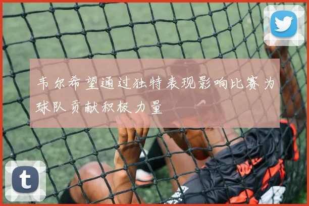 韦尔希望通过独特表现影响比赛为球队贡献积极力量