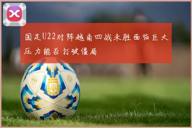 国足U22对阵越南四战未胜面临巨大压力能否打破僵局