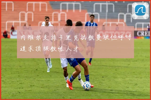 内维尔支持卡里克执教曼联但呼吁追求顶级教练人才