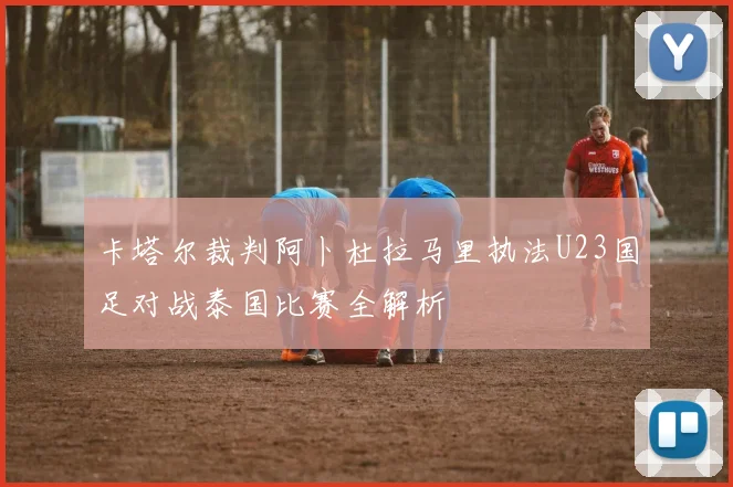 卡塔尔裁判阿卜杜拉马里执法U23国足对战泰国比赛全解析