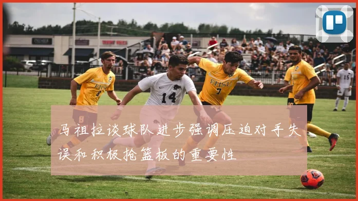 马祖拉谈球队进步强调压迫对手失误和积极抢篮板的重要性