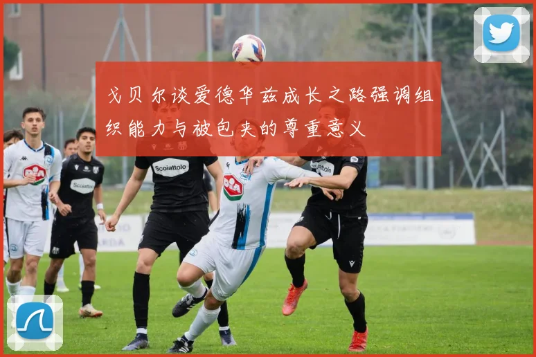 戈贝尔谈爱德华兹成长之路强调组织能力与被包夹的尊重意义