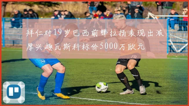 拜仁对19岁巴西前锋拉扬表现出浓厚兴趣瓦斯科标价5000万欧元
