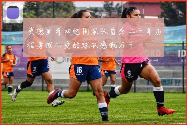 莫德里奇回忆国家队首秀二十年历程身披心爱的球衣感慨万千