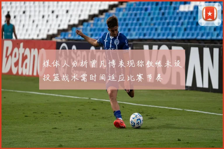 媒体人分析曾凡博表现称教练未设投篮战术需时间适应比赛节奏