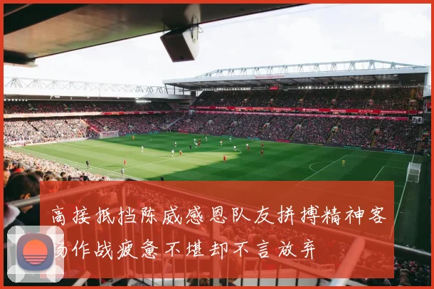 高接抵挡陈威感恩队友拼搏精神客场作战疲惫不堪却不言放弃