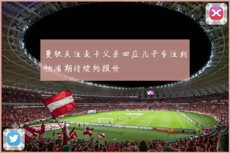 曼联关注麦卡父亲回应儿子专注利物浦期待续约报价